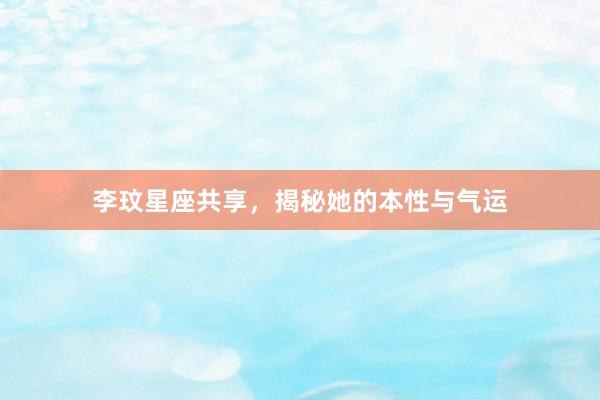 李玟星座共享，揭秘她的本性与气运