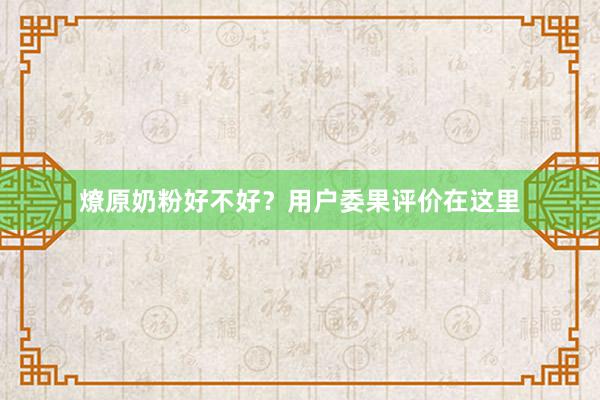 燎原奶粉好不好？用户委果评价在这里